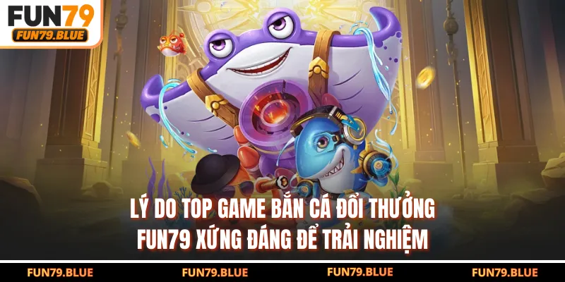 Lý do top game bắn cá đổi thưởng FUN79 xứng đáng để trải nghiệm